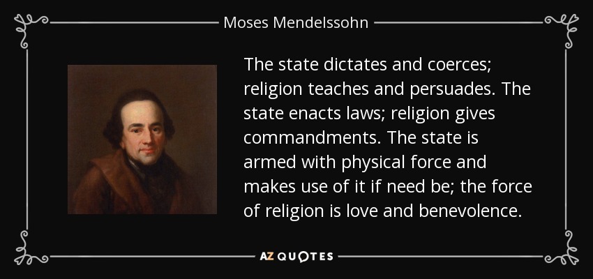 The state dictates and coerces; religion teaches and persuades. The state enacts laws; religion gives commandments. The state is armed with physical force and makes use of it if need be; the force of religion is love and benevolence. - Moses Mendelssohn