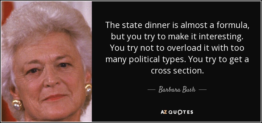 The state dinner is almost a formula, but you try to make it interesting. You try not to overload it with too many political types. You try to get a cross section. - Barbara Bush