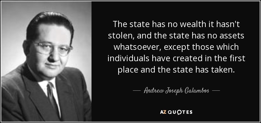 The state has no wealth it hasn't stolen, and the state has no assets whatsoever, except those which individuals have created in the first place and the state has taken. - Andrew Joseph Galambos