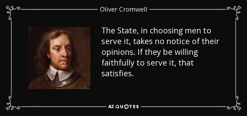 The State, in choosing men to serve it, takes no notice of their opinions. If they be willing faithfully to serve it, that satisfies. - Oliver Cromwell