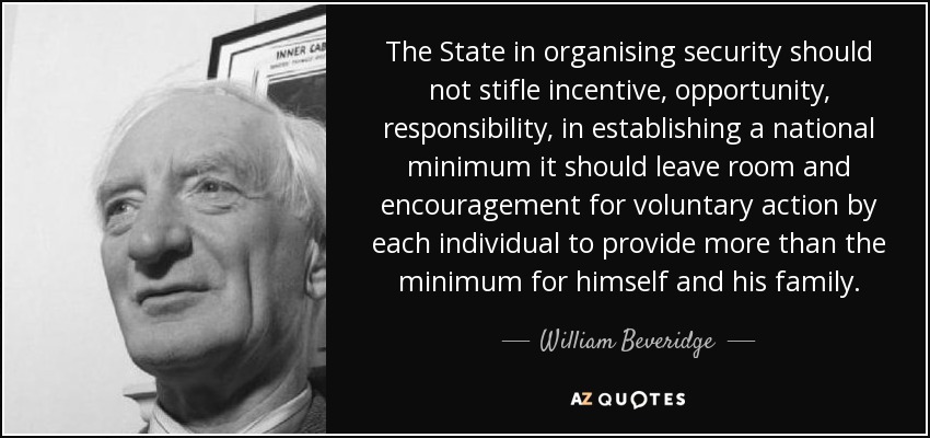 The State in organising security should not stifle incentive, opportunity, responsibility, in establishing a national minimum it should leave room and encouragement for voluntary action by each individual to provide more than the minimum for himself and his family. - William Beveridge