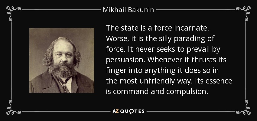 The state is a force incarnate. Worse, it is the silly parading of force. It never seeks to prevail by persuasion. Whenever it thrusts its finger into anything it does so in the most unfriendly way. Its essence is command and compulsion. - Mikhail Bakunin