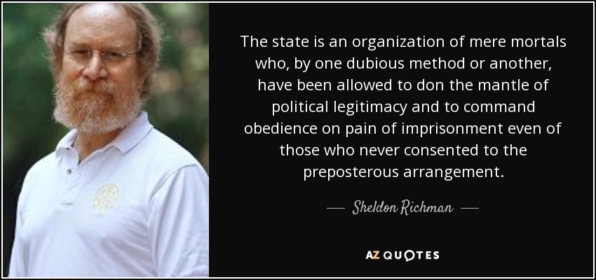 The state is an organization of mere mortals who, by one dubious method or another, have been allowed to don the mantle of political legitimacy and to command obedience on pain of imprisonment even of those who never consented to the preposterous arrangement. - Sheldon Richman
