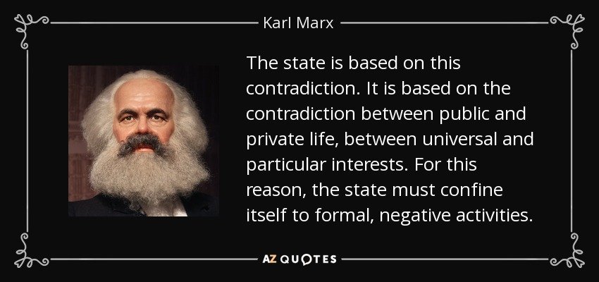 The state is based on this contradiction. It is based on the contradiction between public and private life, between universal and particular interests. For this reason, the state must confine itself to formal, negative activities. - Karl Marx