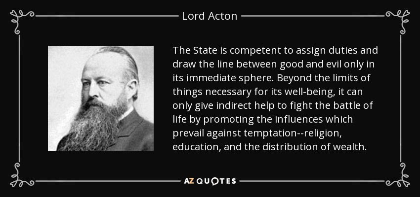 The State is competent to assign duties and draw the line between good and evil only in its immediate sphere. Beyond the limits of things necessary for its well-being, it can only give indirect help to fight the battle of life by promoting the influences which prevail against temptation--religion, education, and the distribution of wealth. - Lord Acton