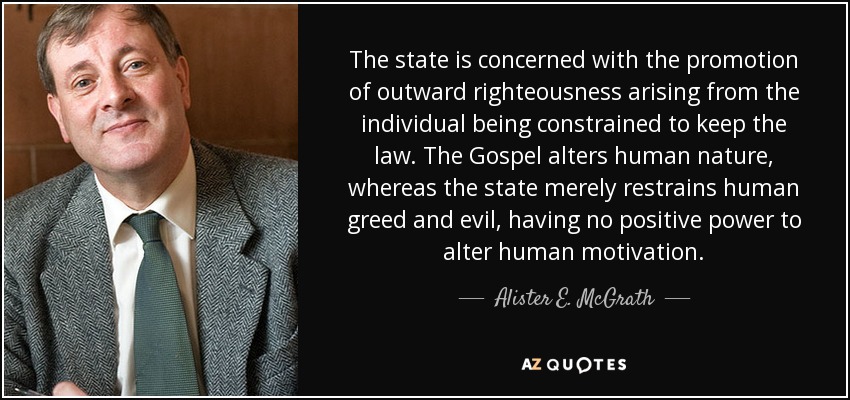 The state is concerned with the promotion of outward righteousness arising from the individual being constrained to keep the law. The Gospel alters human nature, whereas the state merely restrains human greed and evil, having no positive power to alter human motivation. - Alister E. McGrath