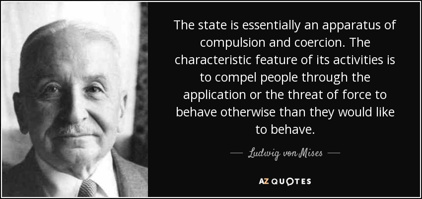 The state is essentially an apparatus of compulsion and coercion. The characteristic feature of its activities is to compel people through the application or the threat of force to behave otherwise than they would like to behave. - Ludwig von Mises