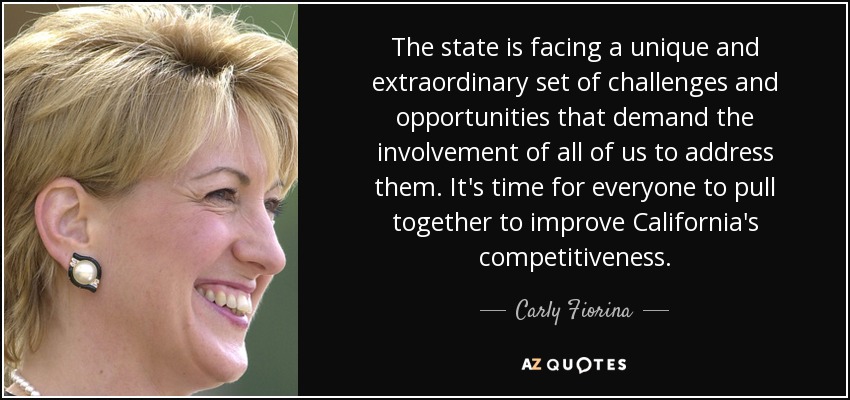 The state is facing a unique and extraordinary set of challenges and opportunities that demand the involvement of all of us to address them. It's time for everyone to pull together to improve California's competitiveness. - Carly Fiorina