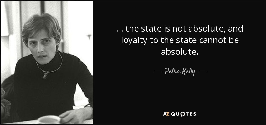... the state is not absolute, and loyalty to the state cannot be absolute. - Petra Kelly