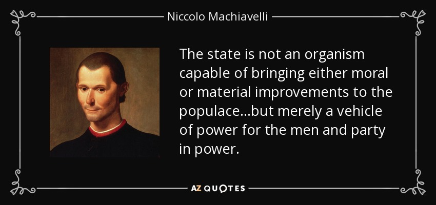 The state is not an organism capable of bringing either moral or material improvements to the populace...but merely a vehicle of power for the men and party in power. - Niccolo Machiavelli