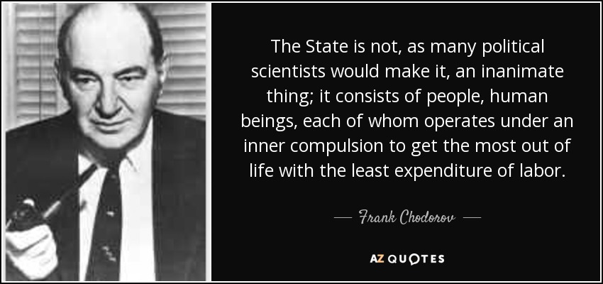 The State is not, as many political scientists would make it, an inanimate thing; it consists of people, human beings, each of whom operates under an inner compulsion to get the most out of life with the least expenditure of labor. - Frank Chodorov