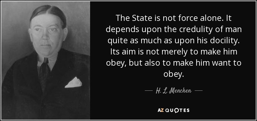 The State is not force alone. It depends upon the credulity of man quite as much as upon his docility. Its aim is not merely to make him obey, but also to make him want to obey. - H. L. Mencken