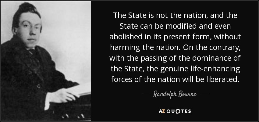 The State is not the nation, and the State can be modified and even abolished in its present form, without harming the nation. On the contrary, with the passing of the dominance of the State, the genuine life-enhancing forces of the nation will be liberated. - Randolph Bourne