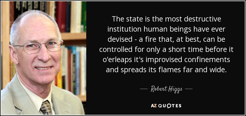 The state is the most destructive institution human beings have ever devised - a fire that, at best, can be controlled for only a short time before it o'erleaps it's improvised confinements and spreads its flames far and wide. - Robert Higgs