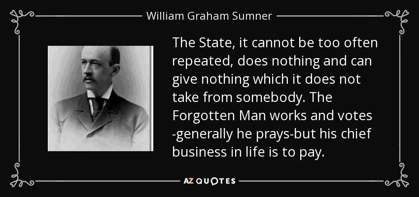The State, it cannot be too often repeated, does nothing and can give nothing which it does not take from somebody. The Forgotten Man works and votes -generally he prays-but his chief business in life is to pay. - William Graham Sumner