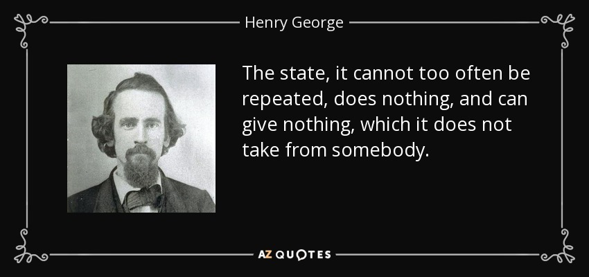 The state, it cannot too often be repeated, does nothing, and can give nothing, which it does not take from somebody. - Henry George