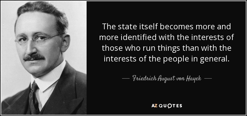 The state itself becomes more and more identified with the interests of those who run things than with the interests of the people in general. - Friedrich August von Hayek