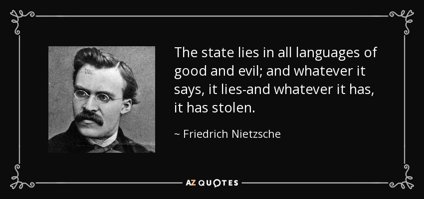 The state lies in all languages of good and evil; and whatever it says, it lies-and whatever it has, it has stolen. - Friedrich Nietzsche