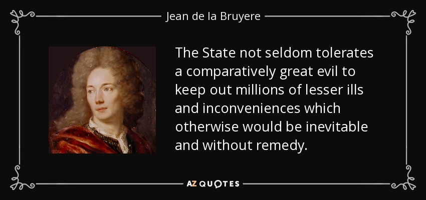 The State not seldom tolerates a comparatively great evil to keep out millions of lesser ills and inconveniences which otherwise would be inevitable and without remedy. - Jean de la Bruyere