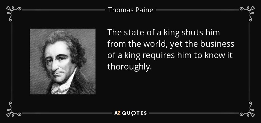 The state of a king shuts him from the world, yet the business of a king requires him to know it thoroughly. - Thomas Paine