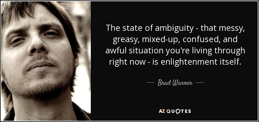 The state of ambiguity - that messy, greasy, mixed-up, confused, and awful situation you're living through right now - is enlightenment itself. - Brad Warner