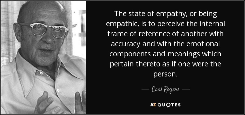 The state of empathy, or being empathic, is to perceive the internal frame of reference of another with accuracy and with the emotional components and meanings which pertain thereto as if one were the person. - Carl Rogers