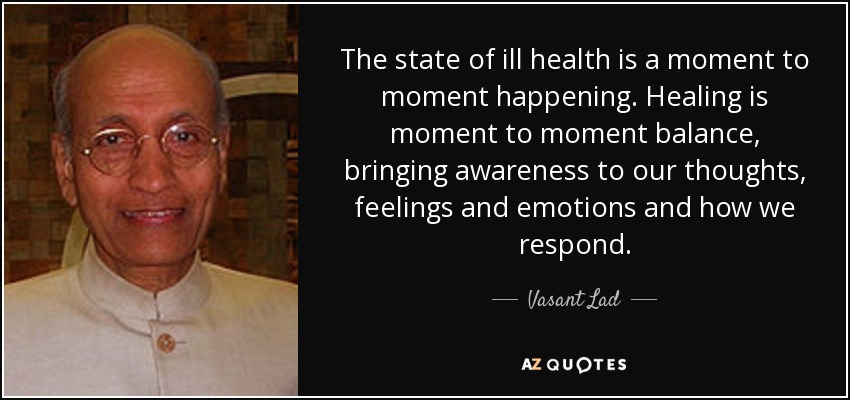 The state of ill health is a moment to moment happening. Healing is moment to moment balance, bringing awareness to our thoughts, feelings and emotions and how we respond. - Vasant Lad