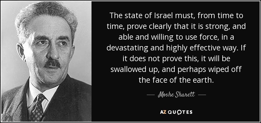 The state of Israel must, from time to time, prove clearly that it is strong, and able and willing to use force, in a devastating and highly effective way. If it does not prove this, it will be swallowed up, and perhaps wiped off the face of the earth. - Moshe Sharett