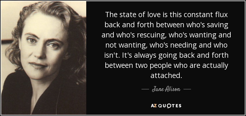 The state of love is this constant flux back and forth between who's saving and who's rescuing, who's wanting and not wanting, who's needing and who isn't. It's always going back and forth between two people who are actually attached. - Jane Alison