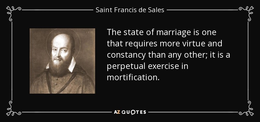 The state of marriage is one that requires more virtue and constancy than any other; it is a perpetual exercise in mortification. - Saint Francis de Sales