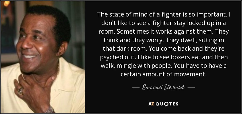 The state of mind of a fighter is so important. I don't like to see a fighter stay locked up in a room. Sometimes it works against them. They think and they worry. They dwell, sitting in that dark room. You come back and they're psyched out. I like to see boxers eat and then walk, mingle with people. You have to have a certain amount of movement. - Emanuel Steward