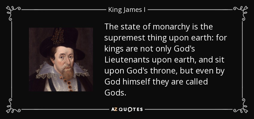 The state of monarchy is the supremest thing upon earth: for kings are not only God's Lieutenants upon earth, and sit upon God's throne, but even by God himself they are called Gods. - King James I
