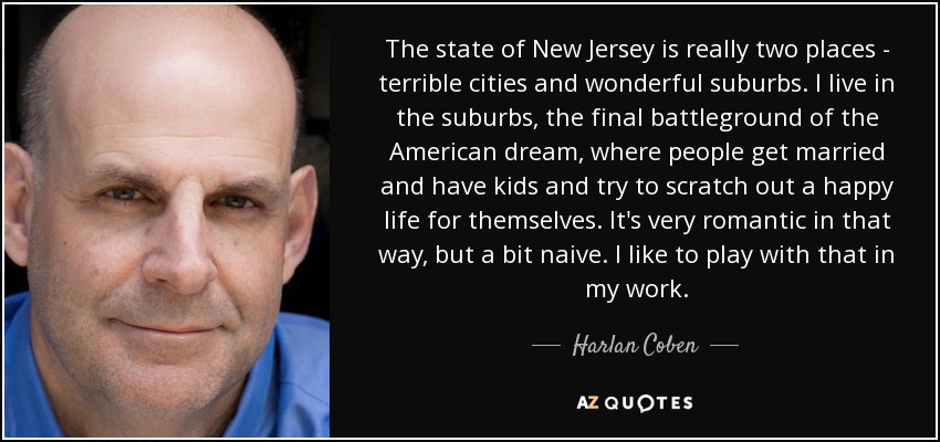 The state of New Jersey is really two places - terrible cities and wonderful suburbs. I live in the suburbs, the final battleground of the American dream, where people get married and have kids and try to scratch out a happy life for themselves. It's very romantic in that way, but a bit naive. I like to play with that in my work. - Harlan Coben