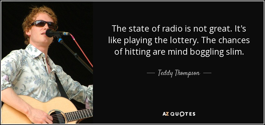 The state of radio is not great. It's like playing the lottery. The chances of hitting are mind boggling slim. - Teddy Thompson