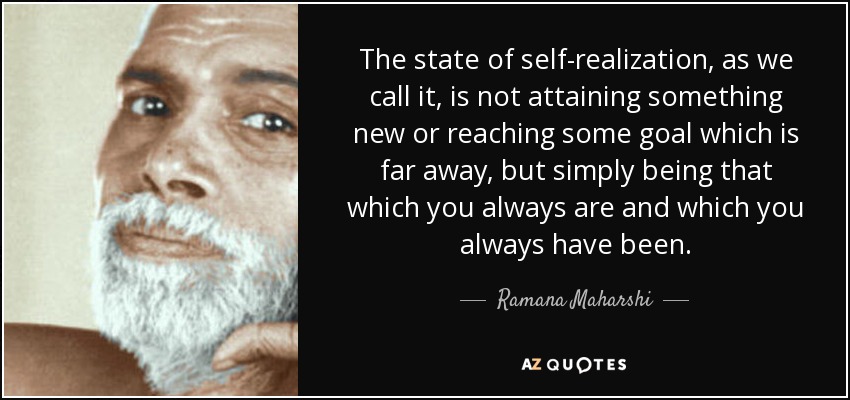 The state of self-realization, as we call it, is not attaining something new or reaching some goal which is far away, but simply being that which you always are and which you always have been. - Ramana Maharshi