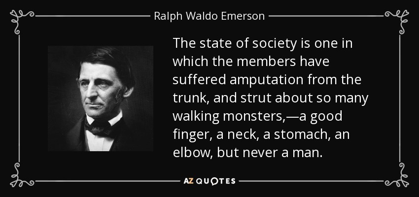The state of society is one in which the members have suffered amputation from the trunk, and strut about so many walking monsters,—a good finger, a neck, a stomach, an elbow, but never a man. - Ralph Waldo Emerson