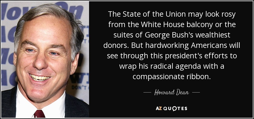 The State of the Union may look rosy from the White House balcony or the suites of George Bush's wealthiest donors. But hardworking Americans will see through this president's efforts to wrap his radical agenda with a compassionate ribbon. - Howard Dean