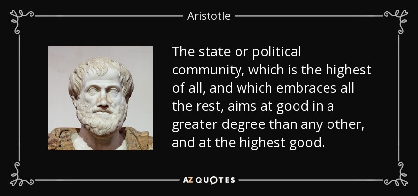 The state or political community, which is the highest of all, and which embraces all the rest, aims at good in a greater degree than any other, and at the highest good. - Aristotle