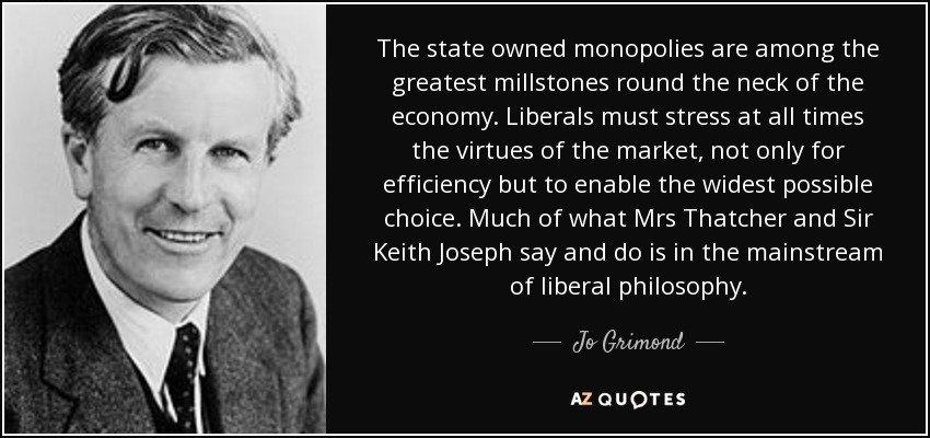 The state owned monopolies are among the greatest millstones round the neck of the economy. Liberals must stress at all times the virtues of the market, not only for efficiency but to enable the widest possible choice. Much of what Mrs Thatcher and Sir Keith Joseph say and do is in the mainstream of liberal philosophy. - Jo Grimond
