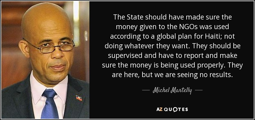 The State should have made sure the money given to the NGOs was used according to a global plan for Haiti; not doing whatever they want. They should be supervised and have to report and make sure the money is being used properly. They are here, but we are seeing no results. - Michel Martelly