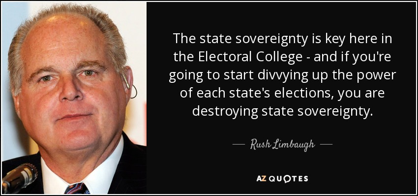 The state sovereignty is key here in the Electoral College - and if you're going to start divvying up the power of each state's elections, you are destroying state sovereignty. - Rush Limbaugh