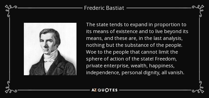 The state tends to expand in proportion to its means of existence and to live beyond its means, and these are, in the last analysis, nothing but the substance of the people. Woe to the people that cannot limit the sphere of action of the state! Freedom, private enterprise, wealth, happiness, independence, personal dignity, all vanish. - Frederic Bastiat