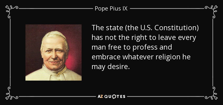 The state (the U.S. Constitution) has not the right to leave every man free to profess and embrace whatever religion he may desire. - Pope Pius IX