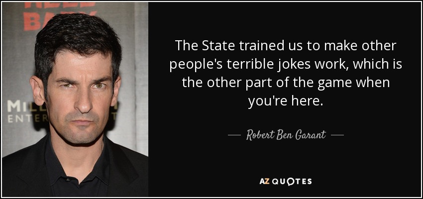 The State trained us to make other people's terrible jokes work, which is the other part of the game when you're here. - Robert Ben Garant