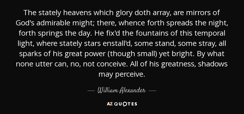 The stately heavens which glory doth array, are mirrors of God's admirable might; there, whence forth spreads the night, forth springs the day. He fix'd the fountains of this temporal light, where stately stars enstall'd, some stand, some stray, all sparks of his great power (though small) yet bright. By what none utter can, no, not conceive. All of his greatness, shadows may perceive. - William Alexander, 1st Earl of Stirling