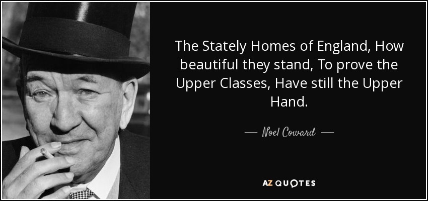 The Stately Homes of England, How beautiful they stand, To prove the Upper Classes, Have still the Upper Hand. - Noel Coward