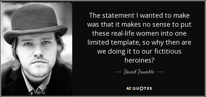 The statement I wanted to make was that it makes no sense to put these real-life women into one limited template, so why then are we doing it to our fictitious heroines? - David Trumble