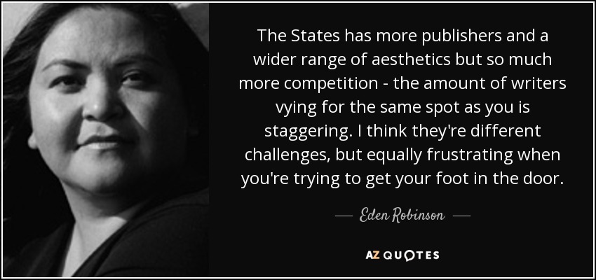 The States has more publishers and a wider range of aesthetics but so much more competition - the amount of writers vying for the same spot as you is staggering. I think they're different challenges, but equally frustrating when you're trying to get your foot in the door. - Eden Robinson