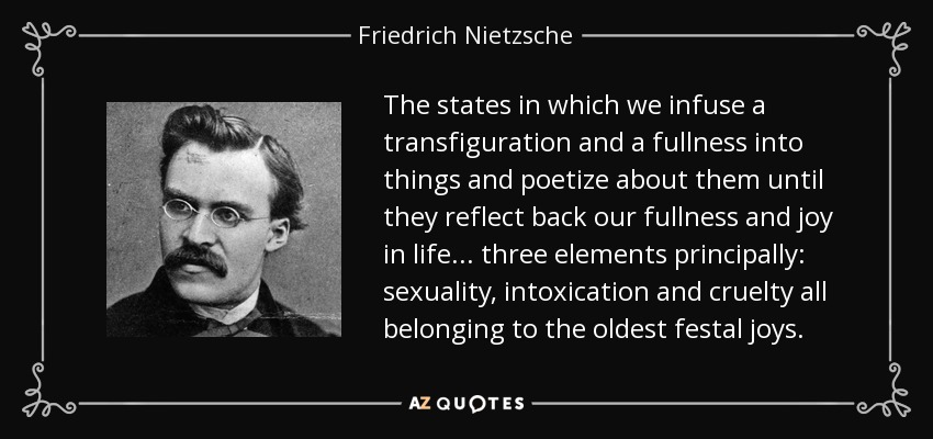 The states in which we infuse a transfiguration and a fullness into things and poetize about them until they reflect back our fullness and joy in life... three elements principally: sexuality, intoxication and cruelty all belonging to the oldest festal joys. - Friedrich Nietzsche