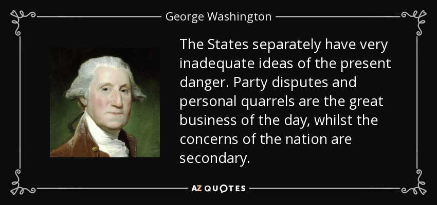 The States separately have very inadequate ideas of the present danger. Party disputes and personal quarrels are the great business of the day, whilst the concerns of the nation are secondary. - George Washington